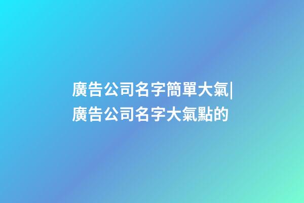 廣告公司名字簡單大氣|廣告公司名字大氣點的-第1張-公司起名-玄機派